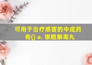 可用于治疗感冒的中成药有() a. 银翘解毒丸